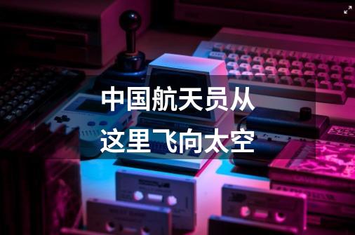中国航天员从这里飞向太空-第1张-游戏资讯-龙启网络