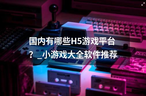 国内有哪些H5游戏平台?_小游戏大全软件推荐-第1张-游戏资讯-龙启网络