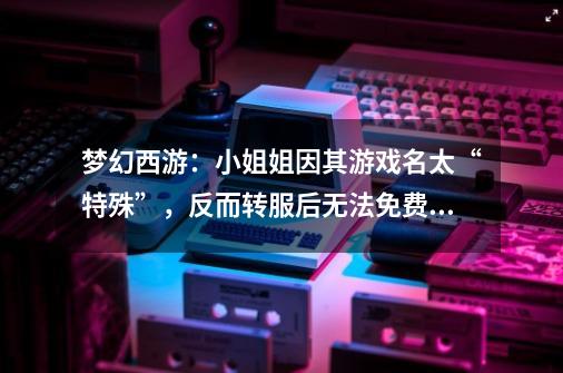 梦幻西游:小姐姐因其游戏名太“特殊”,反而转服后无法免费改名-第1张-游戏资讯-龙启网络