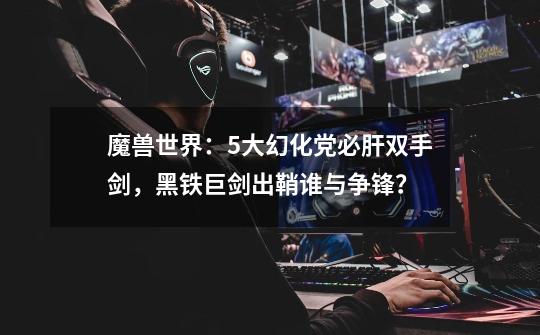 魔兽世界:5大幻化党必肝双手剑,黑铁巨剑出鞘谁与争锋?-第1张-游戏资讯-龙启网络