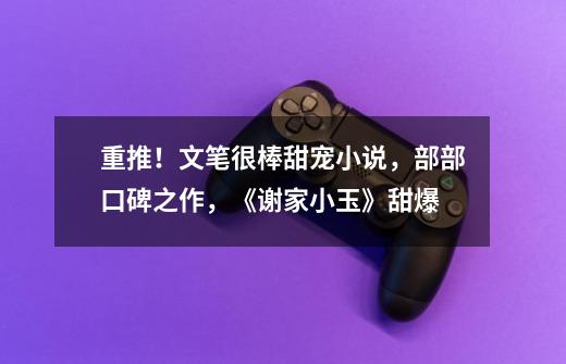 重推!文笔很棒甜宠小说,部部口碑之作,《谢家小玉》甜爆-第1张-游戏资讯-龙启网络