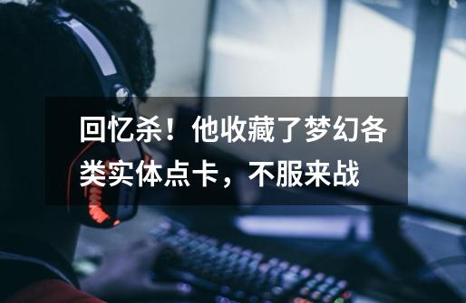回忆杀!他收藏了梦幻各类实体点卡,不服来战-第1张-游戏资讯-龙启网络