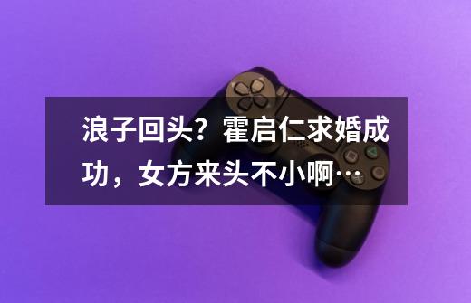 浪子回头?霍启仁求婚成功,女方来头不小啊…-第1张-游戏资讯-龙启网络