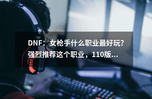 DNF:女枪手什么职业最好玩?强烈推荐这个职业,110版本新幻神-第1张-游戏资讯-龙启网络