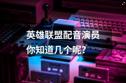 英雄联盟配音演员你知道几个呢?-第1张-游戏资讯-龙启网络