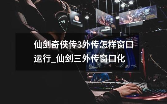仙剑奇侠传3外传怎样窗口运行_仙剑三外传窗口化-第1张-游戏资讯-龙启网络