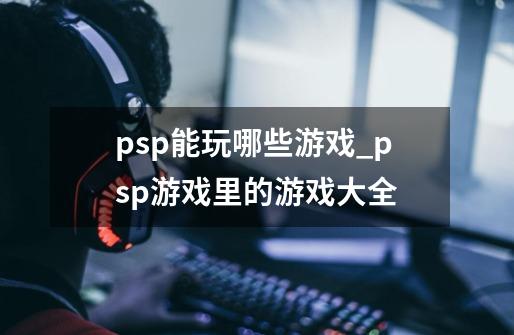 psp能玩哪些游戏_psp游戏里的游戏大全-第1张-游戏资讯-龙启网络