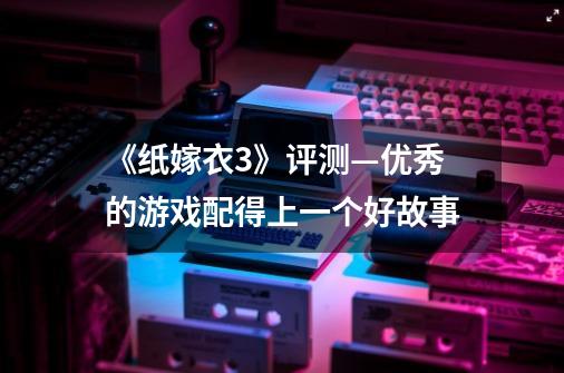 《纸嫁衣3》评测—优秀的游戏配得上一个好故事-第1张-游戏资讯-龙启网络