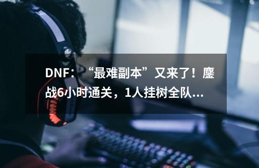 DNF:“最难副本”又来了!鏖战6小时通关,1人挂树全队重来-第1张-游戏资讯-龙启网络