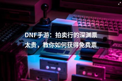 DNF手游:拍卖行的深渊票太贵,教你如何获得免费票-第1张-游戏资讯-龙启网络