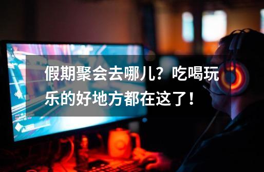 假期聚会去哪儿?吃喝玩乐的好地方都在这了!-第1张-游戏资讯-龙启网络