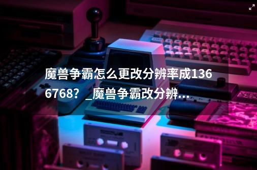 魔兽争霸怎么更改分辨率成1366*768?_魔兽争霸改分辨率-第1张-游戏资讯-龙启网络