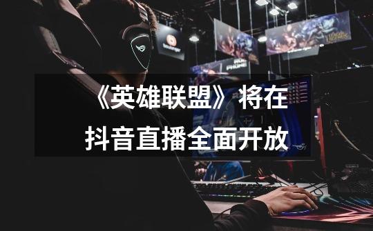 《英雄联盟》将在抖音直播全面开放-第1张-游戏资讯-龙启网络