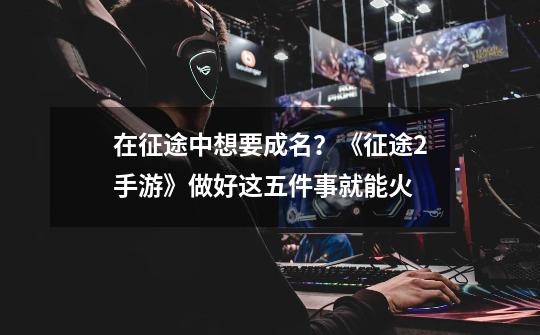 在征途中想要成名?《征途2手游》做好这五件事就能火-第1张-游戏资讯-龙启网络