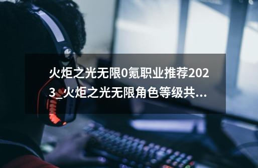 火炬之光无限0氪职业推荐2023_火炬之光无限角色等级共享吗-第1张-游戏资讯-龙启网络