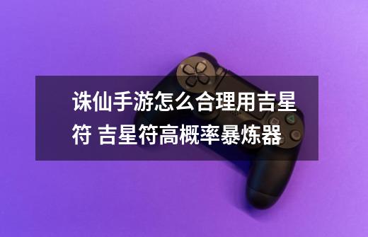 诛仙手游怎么合理用吉星符 吉星符高概率暴炼器-第1张-游戏资讯-龙启网络