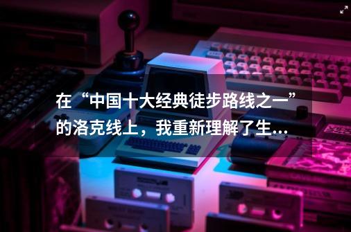 在“中国十大经典徒步路线之一”的洛克线上,我重新理解了生活-第1张-游戏资讯-龙启网络