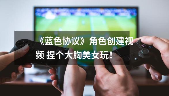 《蓝色协议》角色创建视频 捏个大胸美女玩！-第1张-游戏资讯-龙启网络