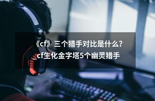 《cf》三个猎手对比是什么?_cf生化金字塔5个幽灵猎手-第1张-游戏资讯-龙启网络