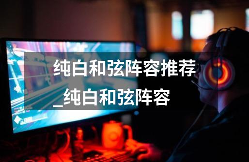 纯白和弦阵容推荐_纯白和弦阵容-第1张-游戏资讯-龙启网络
