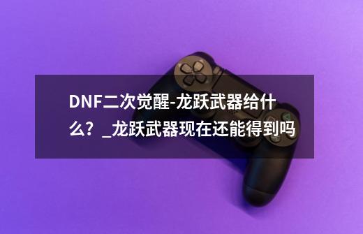 DNF二次觉醒-龙跃武器给什么?_龙跃武器现在还能得到吗-第1张-游戏资讯-龙启网络