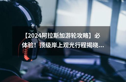 【2024阿拉斯加游轮攻略】必体验!顶级岸上观光行程揭晓!(上)-第1张-游戏资讯-龙启网络