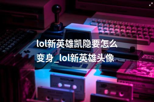 lol新英雄凯隐要怎么变身_lol新英雄头像-第1张-游戏资讯-龙启网络
