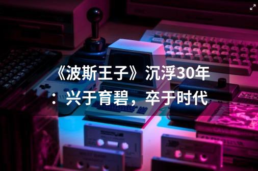 《波斯王子》沉浮30年:兴于育碧,卒于时代-第1张-游戏资讯-龙启网络