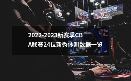 2022-2023新赛季CBA联赛24位新秀体测数据一览-第1张-游戏资讯-龙启网络