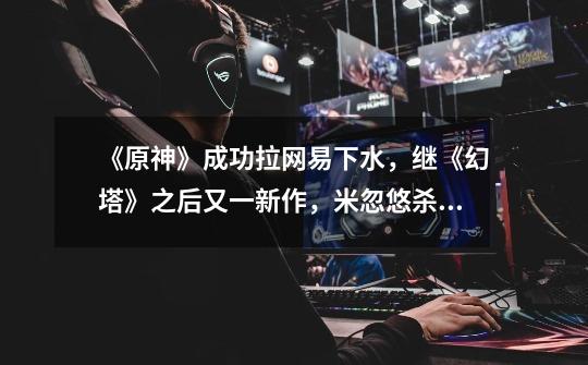 《原神》成功拉网易下水,继《幻塔》之后又一新作,米忽悠杀疯了-第1张-游戏资讯-龙启网络