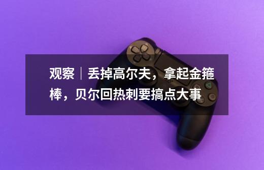 观察|丢掉高尔夫,拿起金箍棒,贝尔回热刺要搞点大事-第1张-游戏资讯-龙启网络