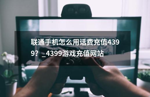 联通手机怎么用话费充值4399?_4399游戏充值网站-第1张-游戏资讯-龙启网络