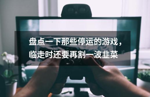 盘点一下那些停运的游戏,临走时还要再割一波韭菜-第1张-游戏资讯-龙启网络