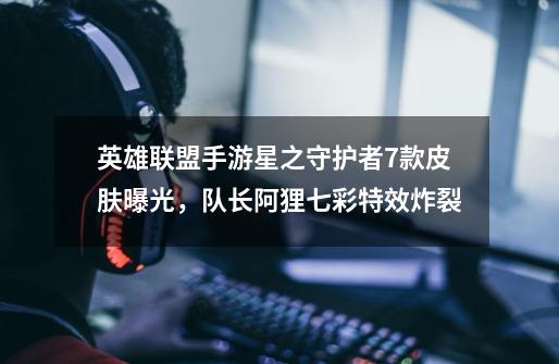 英雄联盟手游星之守护者7款皮肤曝光,队长阿狸七彩特效炸裂-第1张-游戏资讯-龙启网络