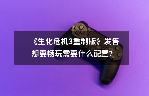 《生化危机3重制版》发售 想要畅玩需要什么配置?-第1张-游戏资讯-龙启网络