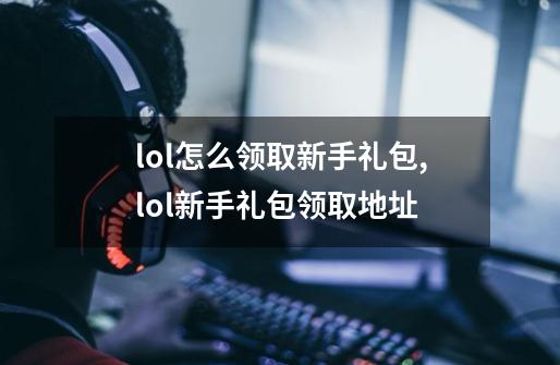 lol怎么领取新手礼包,lol新手礼包领取地址-第1张-游戏资讯-龙启网络
