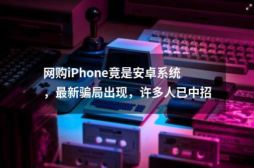 网购iPhone竟是安卓系统,最新骗局出现,许多人已中招-第1张-游戏资讯-龙启网络