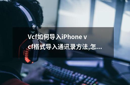 Vcf如何导入iPhone vcf格式导入通讯录方法,怎么vcf通讯录编辑器-第1张-游戏资讯-龙启网络