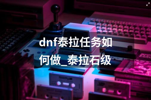 dnf泰拉任务如何做?_泰拉石级-第1张-游戏资讯-龙启网络