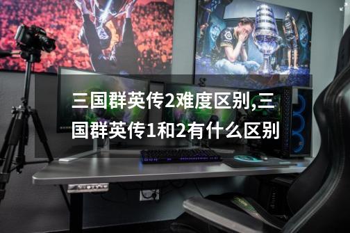 三国群英传2难度区别,三国群英传1和2有什么区别?-第1张-游戏资讯-龙启网络
