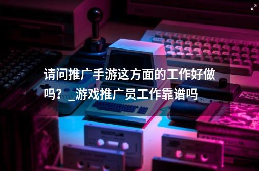 请问推广手游这方面的工作好做吗?_游戏推广员工作靠谱吗-第1张-游戏资讯-龙启网络