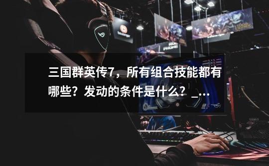 三国群英传7,所有组合技能都有哪些?发动的条件是什么?_三国群英传五虎上将-第1张-游戏资讯-龙启网络