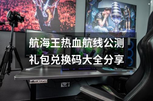 航海王热血航线公测礼包兑换码大全分享-第1张-游戏资讯-龙启网络