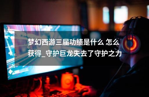 梦幻西游三届功绩是什么 怎么获得_守护巨龙失去了守护之力-第1张-游戏资讯-龙启网络
