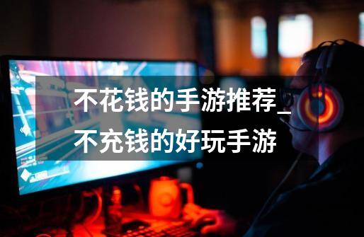 不花钱的手游推荐_不充钱的好玩手游-第1张-游戏资讯-龙启网络