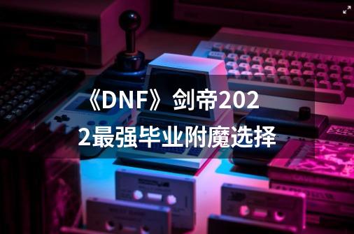 《DNF》剑帝2022最强毕业附魔选择-第1张-游戏资讯-龙启网络