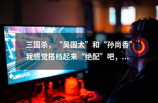三国杀,“吴国太”和“孙尚香”我感觉搭档起来“绝配”吧,吴国太的技能“补益”能否对自己濒死时使用?,三国杀吴国太皮肤原画-第1张-游戏资讯-龙启网络
