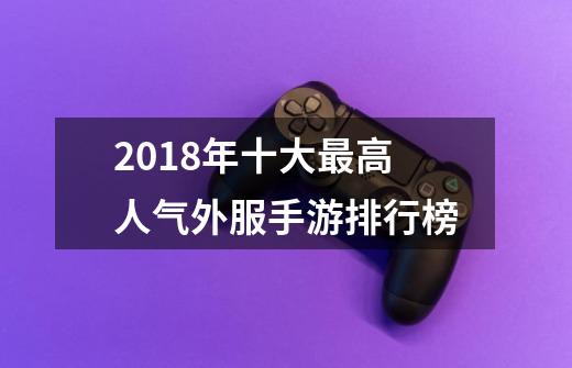 2018年十大最高人气外服手游排行榜-第1张-游戏资讯-龙启网络