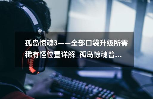 孤岛惊魂3——全部口袋升级所需稀有怪位置详解_孤岛惊魂普通版和豪华版有什么区别-第1张-游戏资讯-龙启网络