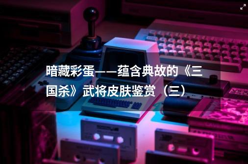 暗藏彩蛋——蕴含典故的《三国杀》武将皮肤鉴赏(三)-第1张-游戏资讯-龙启网络